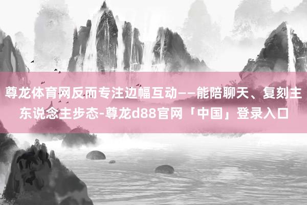 尊龙体育网反而专注边幅互动——能陪聊天、复刻主东说念主步态-尊龙d88官网「中国」登录入口