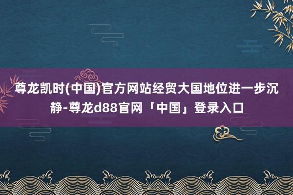 尊龙凯时(中国)官方网站　　经贸大国地位进一步沉静-尊龙d88官网「中国」登录入口