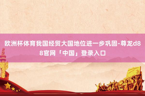 欧洲杯体育我国经贸大国地位进一步巩固-尊龙d88官网「中国」登录入口