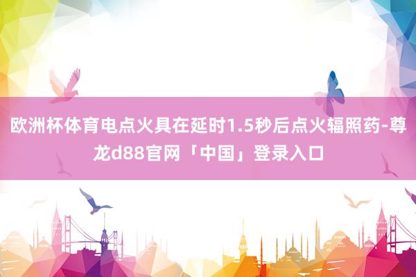 欧洲杯体育电点火具在延时1.5秒后点火辐照药-尊龙d88官网「中国」登录入口