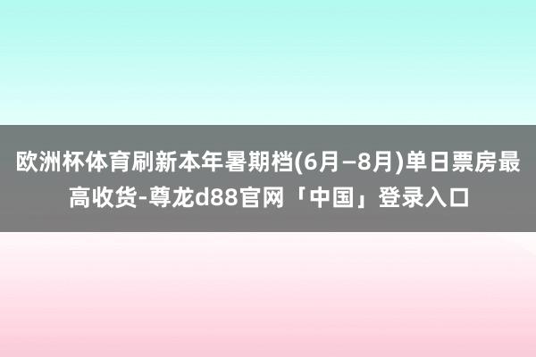 欧洲杯体育刷新本年暑期档(6月—8月)单日票房最高收货-尊龙d88官网「中国」登录入口
