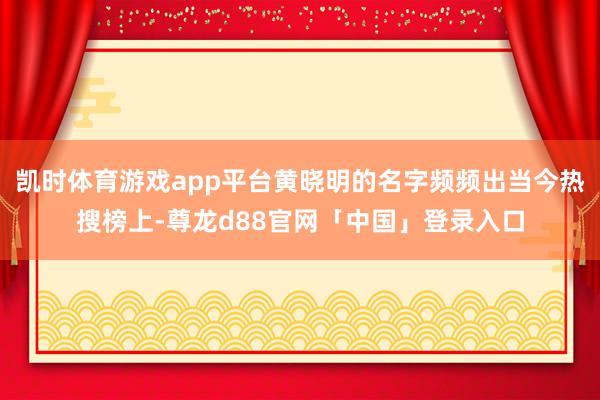 凯时体育游戏app平台黄晓明的名字频频出当今热搜榜上-尊龙d88官网「中国」登录入口