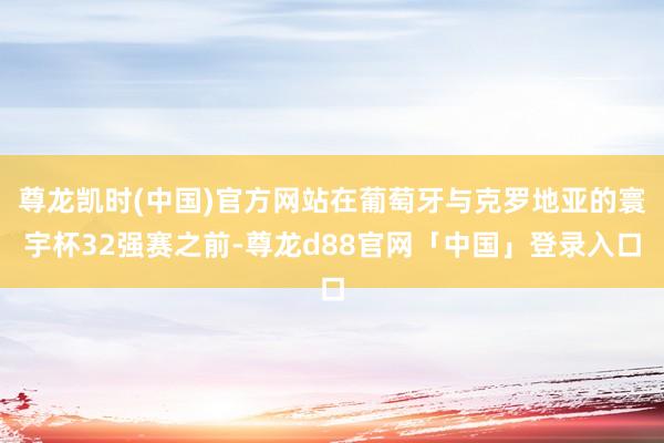 尊龙凯时(中国)官方网站在葡萄牙与克罗地亚的寰宇杯32强赛之前-尊龙d88官网「中国」登录入口