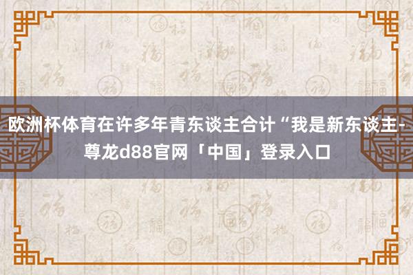 欧洲杯体育在许多年青东谈主合计“我是新东谈主-尊龙d88官网「中国」登录入口